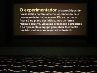 O experimentador  cria protótipos de novas idéias continuamente, aprendendo pelo processo de tentativa e erro. Ele se recusa a ficar só no plano das idéias, mas de forma rápida e criativa, visualiza processos e produtos e os apresenta à equipe para obter feedbacks que irão melhorar os resultados finais   