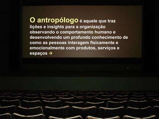 O antropólogo  é aquele que traz lições e insights para a organização observando o comportamento humano e desenvolvendo um profundo conhecimento de como as pessoas interagem fisicamente e emocionalmente com produtos, serviços e espaços   