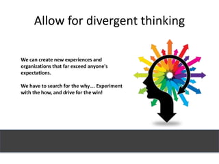 Allow for divergent thinking
We can create new experiences and
organizations that far exceed anyone's
expectations.
We have to search for the why…. Experiment
with the how, and drive for the win!
 