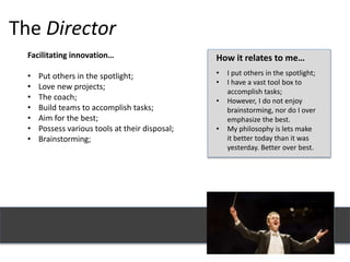 The Director
Facilitating innovation…
• Put others in the spotlight;
• Love new projects;
• The coach;
• Build teams to accomplish tasks;
• Aim for the best;
• Possess various tools at their disposal;
• Brainstorming;
How it relates to me…
• I put others in the spotlight;
• I have a vast tool box to
accomplish tasks;
• However, I do not enjoy
brainstorming, nor do I over
emphasize the best.
• My philosophy is lets make
it better today than it was
yesterday. Better over best.
 