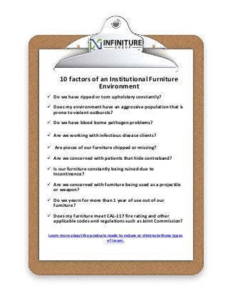 10 factors of an Institutional Furniture
Environment
 Do we have ripped or torn upholstery constantly?
 Does my environment have an aggressive population that is
prone to violent outbursts?
 Do we have blood borne pathogen problems?
 Are we working with infectious disease clients?
 Are pieces of our furniture chipped or missing?
 Are we concerned with patients that hide contraband?
 Is our furniture constantly being ruined due to
Incontinence?
 Are we concerned with furniture being used as a projectile
or weapon?
 Do we yearn for more than 1 year of use out of our
furniture?
 Does my furniture meet CAL-117 fire rating and other
applicable codes and regulations such as Joint Commission?
Learn more about the products made to reduce or eliminate these types
of issues.
 