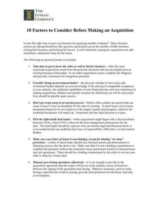 10 Factors to Consider Before Making an Acquisition <br />Is now the right time to grow my business by acquiring another company?  Many business owners are asking themselves this question, particularly given the number of baby boomers exiting their business and looking for buyers. A well structured, synergistic acquisition can add immediate, substantial value for the buyer. <br />The following are practical points to consider: <br />Take time to get to know the seller as well as his/her business—often the most successful acquisitions result from the personal chemistry that has developed from an existing business relationship.  It can make negotiations easier, simplify due diligence and provide a barometer for integration potential.<br />Consider hiring an investment banker—the decision whether to hire a buy-side investment banker depends on your knowledge of the pricing of comparable companies in your industry, the analytical capabilities of your financial team, and your experience in making acquisitions. Bankers can greatly increase the likelihood you will be successful. Fees should be payable upon success. <br />Don't get swept away in an auction process—Sellers often conduct an auction that can cause a buyer to lose its discipline for the sake of winning.  A smart buyer sets its price parameters based on its own analysis of the target's market and prospects, and how the combined businesses will match up.  Sometimes the best deal decision is to pass.<br />Pick the right inside deal leader—while acquisitions might begin with a discreet dinner between CEOs, a busy CEO is often not the best management point person for the deal.  The deal leader should be a person who can tolerate legal and financial detail, is even tempered and can establish clear lines of responsibility. Often this is an Investment Banker. <br />Make sure your letter of intent is non-binding, except for binding quot;
no-shopquot;
 provisions—a letter of intent helps identify key business points and demonstrates to financing sources that the deal is real.  Make sure that it is not a binding commitment to complete the purchase without the customary buyer protections found in a final purchase and sale agreement.  There should be a binding commitment by the seller to not use your offer to shop for a better deal. <br />Measure pre-closing operations objectively—it is not enough to provide in the acquisition agreement that the target will be run in the ordinary course of business between the signing of the agreement and closing.  Objective measures, such as seller having a specified net worth at closing, provide clear protection for the buyer and help avoid disputes. <br />Understand how to structure the deal— Due to a current lack of availability of financing for acquisitions, few deals are done today for “all cash”. Most transactions require a combination of cash, seller financing, and earn-out. If you can't agree on price, consider an earn-out that entitles the seller to deferred payments if the target performs as advertised.  Earn-out provisions are heavily negotiated and can dictate how the acquired business must be run and what happens if it is sold or shelved during the earn-out period. <br />Remember to take care of the most important asset: people—Successful buyers often enlist the early support and confidence of seller's management.  Private buyers frequently use creative bonus arrangements, rather than equity, to entice target's management given the illiquid nature of their stock.  For the rank-and-file, a skilled human resources manager can send a reassuring signal by carefully planning a seamless transition of benefits.<br />Begin integration planning early—Post-transaction integration teams with representatives from both companies should start early on the integration of products and technology, information systems, operations, and employee benefits.  The success of this effort will often determine whether the revenue enhancements and cost savings that prompted the transaction will be realized.<br />Never lose control of the process – Regardless of the experience, talent, and knowledge of your advisors (legal, tax, banking, etc.), remember that in order to close a deal you have to control negotiations, deadlines, etc. Never leave the important decisions to others. Remain flexible. <br />This article was written by William O. Inman, Chairman of The Inman Company, an investment banking firm whose principals have negotiated the acquisition or sale of hundreds of companies<br />