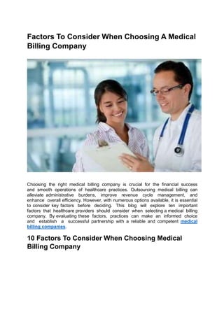 Factors To Consider When Choosing A Medical
Billing Company
Choosing the right medical billing company is crucial for the financial success
and smooth operations of healthcare practices. Outsourcing medical billing can
alleviate administrative burdens, improve revenue cycle management, and
enhance overall efficiency. However, with numerous options available, it is essential
to consider key factors before deciding. This blog will explore ten important
factors that healthcare providers should consider when selecting a medical billing
company. By evaluating these factors, practices can make an informed choice
and establish a successful partnership with a reliable and competent medical
billing companies.
10 Factors To Consider When Choosing Medical
Billing Company
 