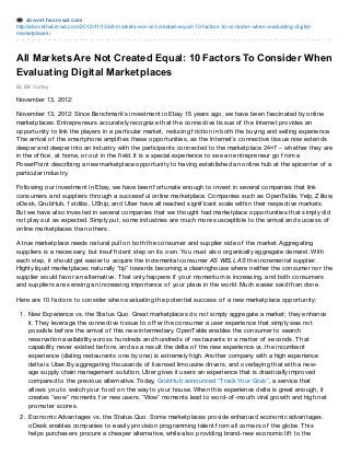 abovet hecrowd.com
http://abovethecrowd.com/2012/11/13/all-markets-are-not-created-equal-10-factors-to-consider-when-evaluating-digital-
marketplaces/
By Bill Gurley
All Markets Are Not Created Equal: 10 Factors To Consider When
Evaluating Digital Marketplaces
November 13, 2012:
November 13, 2012: Since Benchmark’s investment in Ebay 15 years ago, we have been f ascinated by online
marketplaces. Entrepreneurs accurately recognize that the connective tissue of the Internet provides an
opportunity to link the players in a particular market, reducing f riction in both the buying and selling experience.
The arrival of the smartphone amplif ies these opportunities, as the Internet’s connective tissue now extends
deeper and deeper into an industry with the participants connected to the marketplace 24×7 – whether they are
in the of f ice, at home, or out in the f ield. It is a special experience to see an entrepreneur go f rom a
PowerPoint describing a new marketplace opportunity to having established an online hub at the epicenter of a
particular industry.
Following our investment in Ebay, we have been f ortunate enough to invest in several companies that link
consumers and suppliers through a successf ul online marketplace. Companies such as OpenTable, Yelp, Zillow,
oDesk, GrubHub, 1stdibs, UShip, and Uber have all reached signif icant scale within their respective markets.
But we have also invested in several companies that we thought had marketplace opportunities that simply did
not play out as expected. Simply put, some industries are much more susceptible to the arrival and success of
online marketplaces than others.
A true marketplace needs natural pull on both the consumer and supplier side of the market. Aggregating
suppliers is a necessary, but insuf f icient step on its own. You must also organically aggregate demand. With
each step, it should get easier to acquire the incremental consumer AS WELL AS the incremental supplier.
Highly liquid marketplaces naturally “tip” towards becoming a clearinghouse where neither the consumer nor the
supplier would f avor an alternative. That only happens if your momentum is increasing, and both consumers
and suppliers are sensing an increasing importance of your place in the world. Much easier said than done.
Here are 10 f actors to consider when evaluating the potential success of a new marketplace opportunity:
1. New Experience vs. the Status Quo. Great marketplaces do not simply aggregate a market; they enhance
it. They leverage the connective tissue to of f er the consumer a user experience that simply was not
possible bef ore the arrival of this new intermediary. OpenTable enables the consumer to search
reservation availability across hundreds and hundreds of restaurants in a matter of seconds. That
capability never existed bef ore, and as a result the delta of the new experience vs. the incumbent
experience (dialing restaurants one by one) is extremely high. Another company with a high experience
delta is Uber. By aggregating thousands of licensed limousine drivers, and overlaying that with a new-
age supply chain management solution, Uber gives it users an experience that is drastically improved
compared to the previous alternative. Today, GrubHub announced “Track Your Grub”, a service that
allows you to watch your f ood on the way to your house. When this experience delta is great enough, it
creates “wow” moments f or new users. “Wow” moments lead to word-of -mouth viral growth and high net
promoter scores.
2. Economic Advantages vs. the Status Quo . Some marketplaces provide enhanced economic advantages.
oDesk enables companies to easily provision programming talent f rom all corners of the globe. This
helps purchasers procure a cheaper alternative, while also providing brand-new economic lif t to the
 