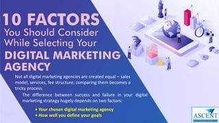 Not all digital marketing agencies are created equal – sales
model, services, fee structure; comparing them becomes a
tricky process.
The difference between success and failure in your digital
marketing strategy hugely depends on two factors:
• Your chosen digital marketing agency
• How well you define your goals
 