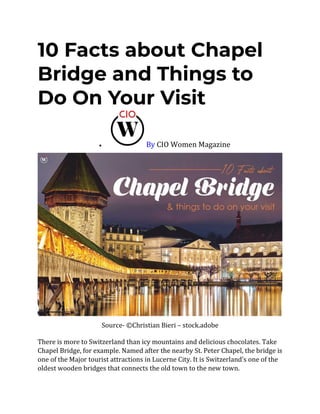 10 Facts about Chapel
Bridge and Things to
Do On Your Visit
• By CIO Women Magazine
Source- ©Christian Bieri – stock.adobe
There is more to Switzerland than icy mountains and delicious chocolates. Take
Chapel Bridge, for example. Named after the nearby St. Peter Chapel, the bridge is
one of the Major tourist attractions in Lucerne City. It is Switzerland’s one of the
oldest wooden bridges that connects the old town to the new town.
 