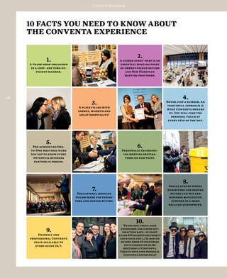 Conventa Addendum
118
10 FACTS YOU NEED TO KNOW ABOUT
THE CONVENTA EXPERIENCE
10.
Tradition, trust, high
standards and a high sat-
isfaction rate - in eight
years 899 exhibitors from 17
countries and 1,716 hosted
buyers from 45 countries
have conducted 21,116
meetings at Conventa.
Create your own personal
Conventa experience!
9.
Friendly and
professional Conventa
staff available to
every guest 24/7.
8.
Social events where
exhibitors and hosted
buyers can mix and
business match even
further in a more
relaxed atmosphere.
7.
Educational modules
tailor-made for exhibi-
tors and hosted buyers.
6.
Personally experienc-
ing meeting destina-
tions on fam trips.
5.
Pre-scheduled One-
to-One meetings were
you get to know every
potential business
partner in person.
4.
Never just a number. An
individual approach is
what Conventa swears
by. You will find the
personal touch at
every step of the way.
3.
A place filled with
energy, warmth and
great hospitality!
2.
A closed event that is an
essential meeting point
of cherry-picked buyers
and New European
meeting providers.
1.
A trade show organised
in a cost- and time-ef-
ficient manner.
 