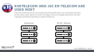 ROSTELECOM AND JSC ER-TELECOM ARE
USED MOST
There are several Internet service providers that Russian file sharers use to download and share
movies, series, music, games or e-books. According to the top 5 rankings listed above, the most
commonly used ISPs are Rostelecom and JSC ER Telecom.
JSC ER - TelecomRostelecom
#10
Source: TECXIPIO PIC, Jan – June 2017
 