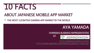 10 FACTS
ABOUT JAPANESE MOBILE APP MARKET
- THE MOST LUCRATIVE GAMING APP MARKET IN THE WORLD
AYA YAMADA
OVERSEAS BUSINESS REPRESENTATIVE
AT ADINNOVATION. INC.
HTTP://ADINNOVATION.CO.JP/EN
HTTP://WWW.LINKEDIN.COM/PROFILE/VIEW?ID=176513162
 