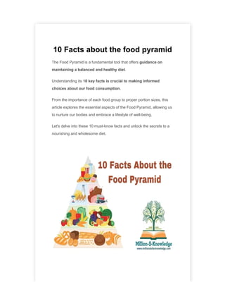 10 Facts about the food pyramid
The Food Pyramid is a fundamental tool that offers guidance on
maintaining a balanced and healthy diet.
Understanding its 10 key facts is crucial to making informed
choices about our food consumption.
From the importance of each food group to proper portion sizes, this
article explores the essential aspects of the Food Pyramid, allowing us
to nurture our bodies and embrace a lifestyle of well-being.
Let's delve into these 10 must-know facts and unlock the secrets to a
nourishing and wholesome diet.
 