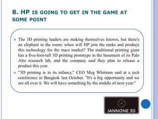 8. HP IS GOING TO GET IN THE GAME AT
SOME POINT
 The 3D printing leaders are making themselves known, but there's
an elephant in the room: when will HP join the ranks and produce
this technology for the mass market? The traditional printing giant
has a five-foot-tall 3D printing prototype in the basement of its Palo
Alto research lab, and the company said they plan to release a
product this year.
 "3D printing is in its infancy," CEO Meg Whitman said at a tech
conference in Bangkok last October. "It's a big opportunity and we
are all over it. We will have something by the middle of next year."
 