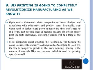 9. 3D PRINTING IS GOING TO COMPLETELY
REVOLUTIONIZE MANUFACTURING AS WE
KNOW IT
 Open source electronics allow companies to iterate designs and
experiment with schematics and product parts. Eventually, they
won't need to design every piece in-house and they won't need to
ship every part because local or regional makers can design and/or
print the parts themselves. Big supply chains will be a thing of the
past.
 Most companies aren't grasping this technology yet because it's
going to change the industry so dramatically. According to Basil ere,
the key to long-term growth in the manufacturing industry is the
number of materials 3D printers can use, which is small but growing
quickly as well.
 