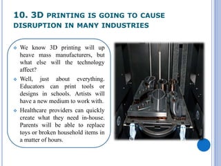10. 3D PRINTING IS GOING TO CAUSE
DISRUPTION IN MANY INDUSTRIES
 We know 3D printing will up
heave mass manufacturers, but
what else will the technology
affect?
 Well, just about everything.
Educators can print tools or
designs in schools. Artists will
have a new medium to work with.
 Healthcare providers can quickly
create what they need in-house.
Parents will be able to replace
toys or broken household items in
a matter of hours.
 
