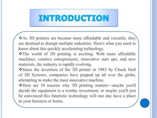 As 3D printers are become more affordable and versatile, they
are destined to disrupt multiple industries. Here's what you need to
know about this quickly accelerating technology.
The world of 3D printing is exciting. With more affordable
machines, creative entrepreneurs, innovative start ups, and new
materials, the industry is rapidly evolving.
Since the invention of the 3D printer in 1983 by Chuck Hull
of 3D Systems, companies have popped up all over the globe,
attempting to make the most innovative machine.
Here are 10 reasons why 3D printing matters—maybe you'll
decide the equipment is a worthy investment, or maybe you'll just
be convinced this futuristic technology will one day have a place
in your business or home.
 
