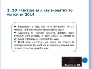  Enthusiasm is high, and so is the market for 3D
printing in both consumer and enterprise space.
 According to Gartner research, printers under
$100,000 were expected to grow almost 50 percent in
2013, and will increase 75 percent this year.
 Right now, enterprises are using the printers to
prototype objects, but we'll see an increasing amount used
to make product designs this year.
1. 3D PRINTING IS A KEY INDUSTRY TO
WATCH IN 2014
 