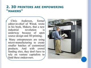 2. 3D PRINTERS ARE EMPOWERING
"MAKERS"
 Chris Anderson, former
editor-in-chief of Wired, wrote
in his book, Makers, that a new
industrial revolution is
underway because of open
source design and 3D printing.
 Many entrepreneurs are using
micro-manufacturing to create
smaller batches of customized
products. And with crowd
funding sites, they don't have to
rely on venture capitalists to
fund these endeavours.
 