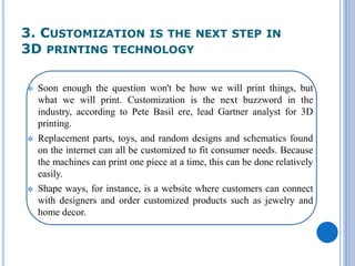 3. CUSTOMIZATION IS THE NEXT STEP IN
3D PRINTING TECHNOLOGY
 Soon enough the question won't be how we will print things, but
what we will print. Customization is the next buzzword in the
industry, according to Pete Basil ere, lead Gartner analyst for 3D
printing.
 Replacement parts, toys, and random designs and schematics found
on the internet can all be customized to fit consumer needs. Because
the machines can print one piece at a time, this can be done relatively
easily.
 Shape ways, for instance, is a website where customers can connect
with designers and order customized products such as jewelry and
home decor.
 