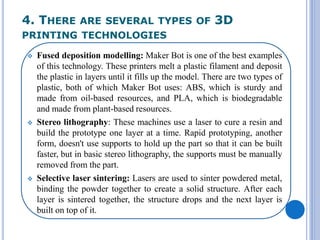 4. THERE ARE SEVERAL TYPES OF 3D
PRINTING TECHNOLOGIES
 Fused deposition modelling: Maker Bot is one of the best examples
of this technology. These printers melt a plastic filament and deposit
the plastic in layers until it fills up the model. There are two types of
plastic, both of which Maker Bot uses: ABS, which is sturdy and
made from oil-based resources, and PLA, which is biodegradable
and made from plant-based resources.
 Stereo lithography: These machines use a laser to cure a resin and
build the prototype one layer at a time. Rapid prototyping, another
form, doesn't use supports to hold up the part so that it can be built
faster, but in basic stereo lithography, the supports must be manually
removed from the part.
 Selective laser sintering: Lasers are used to sinter powdered metal,
binding the powder together to create a solid structure. After each
layer is sintered together, the structure drops and the next layer is
built on top of it.
 