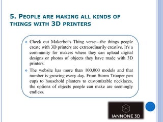 5. PEOPLE ARE MAKING ALL KINDS OF
THINGS WITH 3D PRINTERS
 Check out Makerbot's Thing verse—the things people
create with 3D printers are extraordinarily creative. It's a
community for makers where they can upload digital
designs or photos of objects they have made with 3D
printers.
 The website has more than 100,000 models and that
number is growing every day. From Storm Trooper pen
cups to household planters to customizable necklaces,
the options of objects people can make are seemingly
endless.
 
