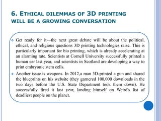 6. ETHICAL DILEMMAS OF 3D PRINTING
WILL BE A GROWING CONVERSATION
 Get ready for it—the next great debate will be about the political,
ethical, and religious questions 3D printing technologies raise. This is
particularly important for bio printing, which is already accelerating at
an alarming rate. Scientists at Cornell University successfully printed a
human ear last year, and scientists in Scotland are developing a way to
print embryonic stem cells.
 Another issue is weapons. In 2012,a man 3D-printed a gun and shared
the blueprints on his website (they garnered 100,000 downloads in the
two days before the U.S. State Department took them down). He
successfully fired it last year, landing himself on Weird's list of
deadliest people on the planet.
 