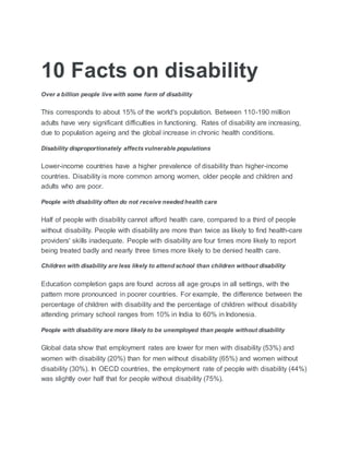 10 Facts on disability
Over a billion people live with some form of disability
This corresponds to about 15% of the world's population. Between 110-190 million
adults have very significant difficulties in functioning. Rates of disability are increasing,
due to population ageing and the global increase in chronic health conditions.
Disability disproportionately affects vulnerable populations
Lower-income countries have a higher prevalence of disability than higher-income
countries. Disability is more common among women, older people and children and
adults who are poor.
People with disability often do not receive needed health care
Half of people with disability cannot afford health care, compared to a third of people
without disability. People with disability are more than twice as likely to find health-care
providers' skills inadequate. People with disability are four times more likely to report
being treated badly and nearly three times more likely to be denied health care.
Children with disability are less likely to attend school than children without disability
Education completion gaps are found across all age groups in all settings, with the
pattern more pronounced in poorer countries. For example, the difference between the
percentage of children with disability and the percentage of children without disability
attending primary school ranges from 10% in India to 60% in Indonesia.
People with disability are more likely to be unemployed than people without disability
Global data show that employment rates are lower for men with disability (53%) and
women with disability (20%) than for men without disability (65%) and women without
disability (30%). In OECD countries, the employment rate of people with disability (44%)
was slightly over half that for people without disability (75%).
 