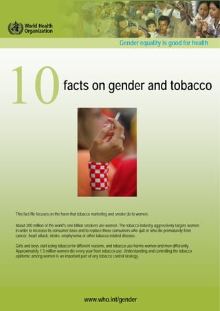 www.who.int/gender
facts on gender and tobacco
Gender equality is good for health
This fact file focuses on the harm that tobacco marketing and smoke do to women.
About 200 million of the world's one billion smokers are women. The tobacco industry aggressively targets women
in order to increase its consumer base and to replace those consumers who quit or who die prematurely from
cancer, heart attack, stroke, emphysema or other tobacco-related disease.
Girls and boys start using tobacco for different reasons, and tobacco use harms women and men differently.
Approximately 1.5 million women die every year from tobacco use. Understanding and controlling the tobacco
epidemic among women is an important part of any tobacco control strategy.
 