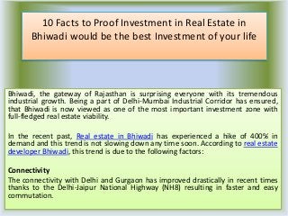 10 Facts to Proof Investment in Real Estate in
Bhiwadi would be the best Investment of your life
Bhiwadi, the gateway of Rajasthan is surprising everyone with its tremendous
industrial growth. Being a part of Delhi-Mumbai Industrial Corridor has ensured,
that Bhiwadi is now viewed as one of the most important investment zone with
full-fledged real estate viability.
In the recent past, Real estate in Bhiwadi has experienced a hike of 400% in
demand and this trend is not slowing down any time soon. According to real estate
developer Bhiwadi, this trend is due to the following factors:
Connectivity
The connectivity with Delhi and Gurgaon has improved drastically in recent times
thanks to the Delhi-Jaipur National Highway (NH8) resulting in faster and easy
commutation.
 