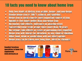 10 facts you need to know about heme iron
•
•
•
•
•
•
•
•
•
•

Only two kinds of dietary iron usable, heme- and non-heme
Bovine heme iron is 100 % natural, not syntethic.
Heme iron in meat courses most important source of iron
Uptake is five times better than non-heme iron
No known side effects, tolerance on placebo-level
Successful large scale usage since more than 20 years
No serious side effects or cases of poisoning ever reported
Heme iron will always be absorbed, in any clinical situation
Other food, drink or medication will not affect uptake
Heme iron can be taken over long time, ideal for chronics

Swedish FerroCare
specializes in heme iron
supplements
www.ferrocare.se

 
