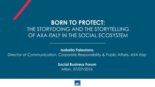 BORN TO PROTECT:
THE STORYDOING AND THE STORYTELLING
OF AXA ITALY IN THE SOCIAL ECOSYSTEM
Isabella Falautano
Director of Communication, Corporate Responsibility & Public Affairs, AXA Italy
Social Business Forum
Milan, 07/07/2016
 