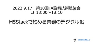 2022.9.17 第10回FA設備技術勉強会
LT 18:00～18:10
M5Stackで始める業務のデジタル化
aka(@akaMk_2)
 