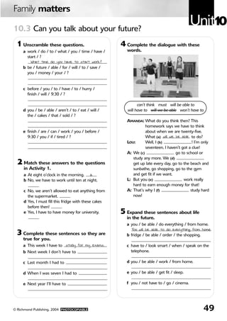 Family matters

10.3 Can you talk about your future?
                                                                                              Unit10
 1 Unscramble these questions.                         4 Complete the dialogue with these
     a work / do / to / what / you / time / have /        words.
       start / ?
         What time do you have to start work?
     b be / future / able / for / will / to / save /
       you / money / your / ?


     c before / you / to / have / to / hurry /
       finish / will / 9:30 / ?

                                                                can’t think must will be able to
     d you / be / able / aren’t / to / eat / will /       will have to will we be able won’t have to
       the / cakes / that / sold / ?
                                                         AMANDA: What do you think then? This
                                                                   homework says we have to think
     e finish / are / can / work / you / before /                  about when we are twenty-five.
       9:30 / you / if / tired / ?                                 What (a) will we be able to do?
                                                         LOU:      Well, I (b)                ! I’m only
                                                                   seventeen, I haven’t got a clue!
                                                         A: We (c)                  go to school or
                                                            study any more. We (d)
  2 Match these answers to the questions                    get up late every day, go to the beach and
     in Activity 1.                                         sunbathe, go shopping, go to the gym
     a At eight o’clock in the morning. a                   and get fit if we want.
     b No, we have to work until ten at night.           L: But you (e)                  work really
                                                            hard to earn enough money for that!
     c No, we aren’t allowed to eat anything from        A: That’s why I (f)                 study hard
       the supermarket.                                     now!
     d Yes, I must fill this fridge with these cakes
       before then!
     e Yes, I have to have money for university.       5 Expand these sentences about life
                                                         in the future.
                                                         a you / be able / do everything / from home.

 3 Complete these sentences so they are
                                                           You will be able to do everything from home.
                                                         b fridge / be able / order / the shopping.
     true for you.
     a This week I have to study for my exams.           c have to / look smart / when / speak on the
     b Next week I don’t have to                           telephone.

     c Last month I had to                               d you / be able / work / from home.

     d When I was seven I had to                         e you / be able / get fit / sleep.

     e Next year I’ll have to                            f you / not have to / go / cinema.




© Richmond Publishing, 2004 PHOTOCOPIABLE                                                           49
 