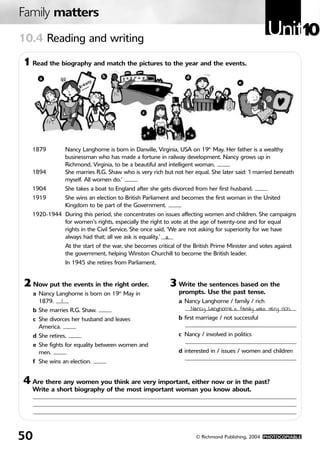 Family matters
10.4 Reading and writing
                                                                                                     Unit10
1 Read the biography and match the pictures to the year and the events.
       a                         b                                 d
                                                                                         e




                                                 c




  1879            Nancy Langhorne is born in Danville, Virginia, USA on 19th May. Her father is a wealthy
                  businessman who has made a fortune in railway development. Nancy grows up in
                  Richmond, Virginia, to be a beautiful and intelligent woman.
  1894            She marries R.G. Shaw who is very rich but not her equal. She later said: ‘I married beneath
                  myself. All women do.’
  1904            She takes a boat to England after she gets divorced from her first husband.
  1919            She wins an election to British Parliament and becomes the first woman in the United
                  Kingdom to be part of the Government.
  1920-1944 During this period, she concentrates on issues affecting women and children. She campaigns
            for women’s rights, especially the right to vote at the age of twenty-one and for equal
            rights in the Civil Service. She once said, ‘We are not asking for superiority for we have
            always had that; all we ask is equality.’ a
                  At the start of the war, she becomes critical of the British Prime Minister and votes against
                  the government, helping Winston Churchill to become the British leader.
                  In 1945 she retires from Parliament.


2 Now put the events in the right order.                    3 Write the sentences based on the
     a Nancy Langhorne is born on 19 May in
                                        th                      prompts. Use the past tense.
       1879. 1                                                  a Nancy Langhorne / family / rich
     b She marries R.G. Shaw.                                       Nancy Langhorne’s family was very rich.
     c She divorces her husband and leaves                      b first marriage / not successful
       America.
     d She retires.                                             c Nancy / involved in politics
     e She fights for equality between women and
       men.                                                     d interested in / issues / women and children
     f She wins an election.


4 Are there any women you think are very important, either now or in the past?
  Write a short biography of the most important woman you know about.




50                                                                     © Richmond Publishing, 2004 PHOTOCOPIABLE
 