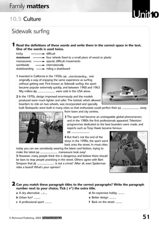 Family matters
10.5 Culture
                                                                                                   Unit10
 Sidewalk surfing

 1 Read the definitions of these words and write them in the correct space in the text.
     One of the words is used twice.
     tricky                    difficult
     skateboard                four wheels fixed to a small piece of wood or plastic
     manoeuvres                special, difficult movements
     worldwide                 internationally
     skateboarding             riding a skateboard

     1 Invented in California in the 1950s, (a) skateboarding was
       originally a way of enjoying the same experience as surfing
       without getting wet. First known as Sidewalk surfing, the sport
       became popular extremely quickly, and between 1960 and 1963
       fifty million (b)              were sold in the USA alone.
     2 In the 1970s, design improved enormously and the models
       produced were much lighter and safer. The kicktail, which allowed
       boarders to ride on two wheels, was incorporated and specially
       built Skateparks were built in many cities so that enthusiasts could perfect their (c)            away
                                            from town and city centres.
                                             3 The sport had become an unstoppable global phenomenon;
                                               and in the 1980s the first professionals appeared. Television
                                               programmes dedicated to the best boarders were made, and
                                               experts such as Tony Hawk became famous
                                               (d)              .
                                             4 But that’s not the end of the
                                             story; in the 1990s, the sport went
                                             back onto the street. In most cities
     today you can see somebody wearing the latest cool fashion, trying to
     make the latest (e)                manoeuvre look easy!
     5 However, many people think this is dangerous and believe there should
     be laws to stop people practising in the street. Others agree with Bart
     Simpson that (f)                is not a crime!’ After all, even Spiderman
     rides a board! What's your opinion?




 2 Can you match these paragraph titles to the correct paragraphs? Write the paragraph
     number next to your choice. Tick (          ✔) the extra title.
     a A dry alternative   1                                      d An expensive hobby
     b Urban fun?                                                 e Better design
     c A professional sport                                       f Back on the street




© Richmond Publishing, 2004 PHOTOCOPIABLE                                                                  51
 