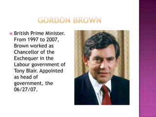    British Prime Minister.
    From 1997 to 2007,
    Brown worked as
    Chancellor of the
    Exchequer in the
    Labour government of
    Tony Blair. Appointed
    as head of
    government, the
    06/27/07.
 