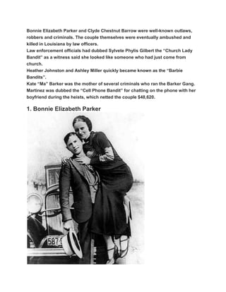 Bonnie Elizabeth Parker and Clyde Chestnut Barrow were well-known outlaws,
robbers and criminals. The couple themselves were eventually ambushed and
killed in Louisiana by law officers.
Law enforcement officials had dubbed Sylvete Phylis Gilbert the “Church Lady
Bandit” as a witness said she looked like someone who had just come from
church.
Heather Johnston and Ashley Miller quickly became known as the “Barbie
Bandits”.
Kate “Ma” Barker was the mother of several criminals who ran the Barker Gang.
Martinez was dubbed the “Cell Phone Bandit” for chatting on the phone with her
boyfriend during the heists, which netted the couple $48,620.

1. Bonnie Elizabeth Parker
 