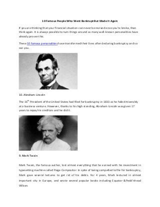 10 Famous People Who Went Bankrupt But Made It Again
If you are thinking that your financial situation can never be revived once you’re broke, then
think again. It is always possible to turn things around as many well-known personalities have
already proven this.
These 10 famous personalities have transformed their lives after declaring bankruptcy and so
can you.
10. Abraham Lincoln
The 16th
President of the United States had filed for bankruptcy in 1833 as he failed miserably
at a business venture. However, thanks to his high standing, Abraham Lincoln was given 17
years to repay his creditors and he did it.
9. Mark Twain
Mark Twain, the famous author, lost almost everything that he earned with his investment in
typesetting machine called Paige Compositor. In spite of being compelled to file for bankruptcy,
Mark gave several lectures to get rid of his debts. For 4 years, Mark lectured in almost
important city in Europe, and wrote several popular books including Equator &Pedd’nhead
Wilson.
 