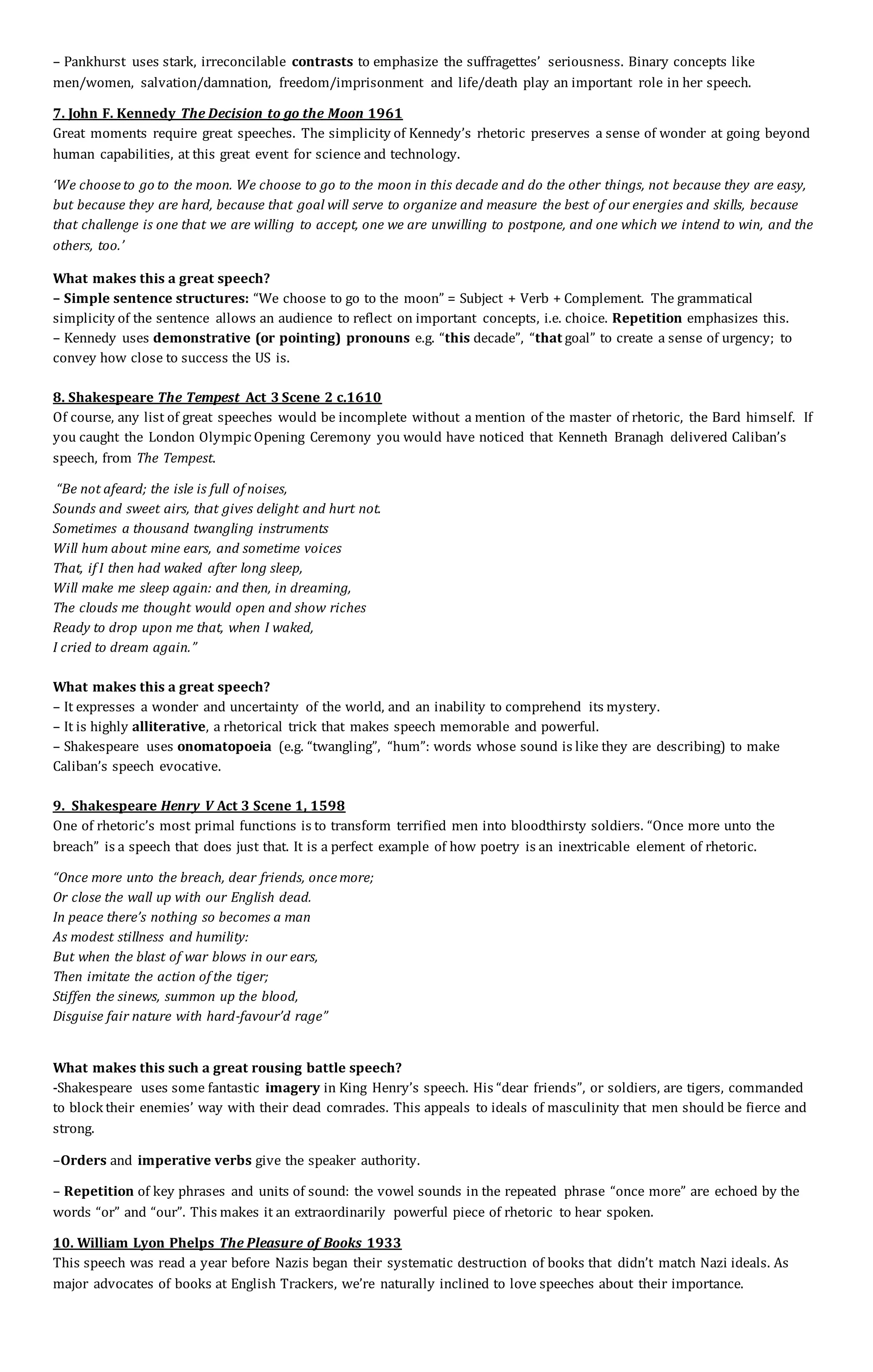 – Pankhurst uses stark, irreconcilable contrasts to emphasize the suffragettes’ seriousness. Binary concepts like
men/women, salvation/damnation, freedom/imprisonment and life/death play an important role in her speech.
7. John F. Kennedy The Decision to go the Moon 1961
Great moments require great speeches. The simplicity of Kennedy’s rhetoric preserves a sense of wonder at going beyond
human capabilities, at this great event for science and technology.
‘We choose to go to the moon. We choose to go to the moon in this decade and do the other things, not because they are easy,
but because they are hard, because that goal will serve to organize and measure the best of our energies and skills, because
that challenge is one that we are willing to accept, one we are unwilling to postpone, and one which we intend to win, and the
others, too.’
What makes this a great speech?
– Simple sentence structures: “We choose to go to the moon” = Subject + Verb + Complement. The grammatical
simplicity of the sentence allows an audience to reflect on important concepts, i.e. choice. Repetition emphasizes this.
– Kennedy uses demonstrative (or pointing) pronouns e.g. “this decade”, “that goal” to create a sense of urgency; to
convey how close to success the US is.
8. Shakespeare The Tempest Act 3 Scene 2 c.1610
Of course, any list of great speeches would be incomplete without a mention of the master of rhetoric, the Bard himself. If
you caught the London Olympic Opening Ceremony you would have noticed that Kenneth Branagh delivered Caliban’s
speech, from The Tempest.
“Be not afeard; the isle is full of noises,
Sounds and sweet airs, that gives delight and hurt not.
Sometimes a thousand twangling instruments
Will hum about mine ears, and sometime voices
That, if I then had waked after long sleep,
Will make me sleep again: and then, in dreaming,
The clouds me thought would open and show riches
Ready to drop upon me that, when I waked,
I cried to dream again.”
What makes this a great speech?
– It expresses a wonder and uncertainty of the world, and an inability to comprehend its mystery.
– It is highly alliterative, a rhetorical trick that makes speech memorable and powerful.
– Shakespeare uses onomatopoeia (e.g. “twangling”, “hum”: words whose sound is like they are describing) to make
Caliban’s speech evocative.
9. Shakespeare Henry V Act 3 Scene 1, 1598
One of rhetoric’s most primal functions is to transform terrified men into bloodthirsty soldiers. “Once more unto the
breach” is a speech that does just that. It is a perfect example of how poetry is an inextricable element of rhetoric.
“Once more unto the breach, dear friends, once more;
Or close the wall up with our English dead.
In peace there’s nothing so becomes a man
As modest stillness and humility:
But when the blast of war blows in our ears,
Then imitate the action of the tiger;
Stiffen the sinews, summon up the blood,
Disguise fair nature with hard-favour’d rage”
What makes this such a great rousing battle speech?
-Shakespeare uses some fantastic imagery in King Henry’s speech. His “dear friends”, or soldiers, are tigers, commanded
to block their enemies’ way with their dead comrades. This appeals to ideals of masculinity that men should be fierce and
strong.
–Orders and imperative verbs give the speaker authority.
– Repetition of key phrases and units of sound: the vowel sounds in the repeated phrase “once more” are echoed by the
words “or” and “our”. This makes it an extraordinarily powerful piece of rhetoric to hear spoken.
10. William Lyon Phelps The Pleasure of Books 1933
This speech was read a year before Nazis began their systematic destruction of books that didn’t match Nazi ideals. As
major advocates of books at English Trackers, we’re naturally inclined to love speeches about their importance.
 