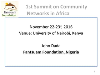 1st Summit on Community
Networks in Africa
November 22-23rd
, 2016
Venue: University of Nairobi, Kenya
John Dada
Fantsuam Foundation, Nigeria
November 22-23rd
, 2016
Venue: University of Nairobi, Kenya
John Dada
Fantsuam Foundation, Nigeria
1
 