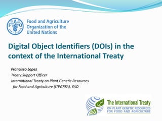 Francisco Lopez
Treaty Support Officer
International Treaty on Plant Genetic Resources
for Food and Agriculture (ITPGRFA), FAO
Digital Object Identifiers (DOIs) in the
context of the International Treaty
 