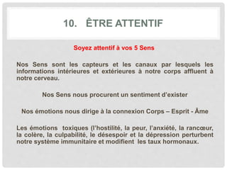 10. ÊTRE ATTENTIF
Soyez attentif à vos 5 Sens
Nos Sens sont les capteurs et les canaux par lesquels les
informations intérieures et extérieures à notre corps affluent à
notre cerveau.
Nos Sens nous procurent un sentiment d’exister
Nos émotions nous dirige à la connexion Corps – Esprit - Âme
Les émotions toxiques (l’hostilité, la peur, l’anxiété, la rancœur,
la colère, la culpabilité, le désespoir et la dépression perturbent
notre système immunitaire et modifient les taux hormonaux.
 
