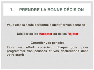 1. PRENDRE LA BONNE DÉCISION
Vous êtes la seule personne à identifier vos pensées
Décider de les Accepter ou de les Rejeter
Contrôler vos pensées
Faire un effort conscient chaque jour pour
programmer vos pensées et vos déclarations dans
votre esprit
 