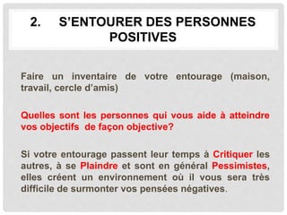 2. S’ENTOURER DES PERSONNES
POSITIVES
Faire un inventaire de votre entourage (maison,
travail, cercle d’amis)
Quelles sont les personnes qui vous aide à atteindre
vos objectifs de façon objective?
Si votre entourage passent leur temps à Critiquer les
autres, à se Plaindre et sont en général Pessimistes,
elles créent un environnement où il vous sera très
difficile de surmonter vos pensées négatives.
 