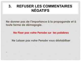 3. REFUSER LES COMMENTAIRES
NÉGATIFS
Ne donner pas de l’importance à la propagande et à
toute forme de démagogie.
Ne Fixer pas votre Pensée sur les palabres
Ne Laisser pas votre Pensée vous déstabiliser
•
 