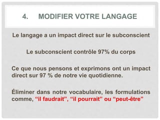 4. MODIFIER VOTRE LANGAGE
Le langage a un impact direct sur le subconscient
Le subconscient contrôle 97% du corps
Ce que nous pensons et exprimons ont un impact
direct sur 97 % de notre vie quotidienne.
Éliminer dans notre vocabulaire, les formulations
comme, “il faudrait”, “il pourrait” ou “peut-être”
 