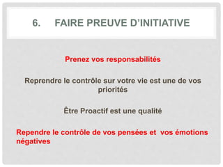 6. FAIRE PREUVE D’INITIATIVE
Prenez vos responsabilités
Reprendre le contrôle sur votre vie est une de vos
priorités
Être Proactif est une qualité
Rependre le contrôle de vos pensées et vos émotions
négatives
 