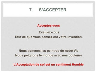 7. S’ACCEPTER
Acceptez-vous
Évaluez-vous
Tout ce que vous pensez est votre invention.
Nous sommes les peintres de notre Vie
Nous peignons le monde avec nos couleurs
L’Acceptation de soi est un sentiment Humble
 