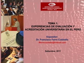 TEMA 1:
   EXPERIENCIAS DE EVALUACIÓN Y
ACREDITACIÓN UNIVERSITARIA EN EL PERÚ

                Expositor:
       Dr. Francisco Farro Custodio
         ffarrocustodio@hotmail.com



               Setiembre, 2011
 