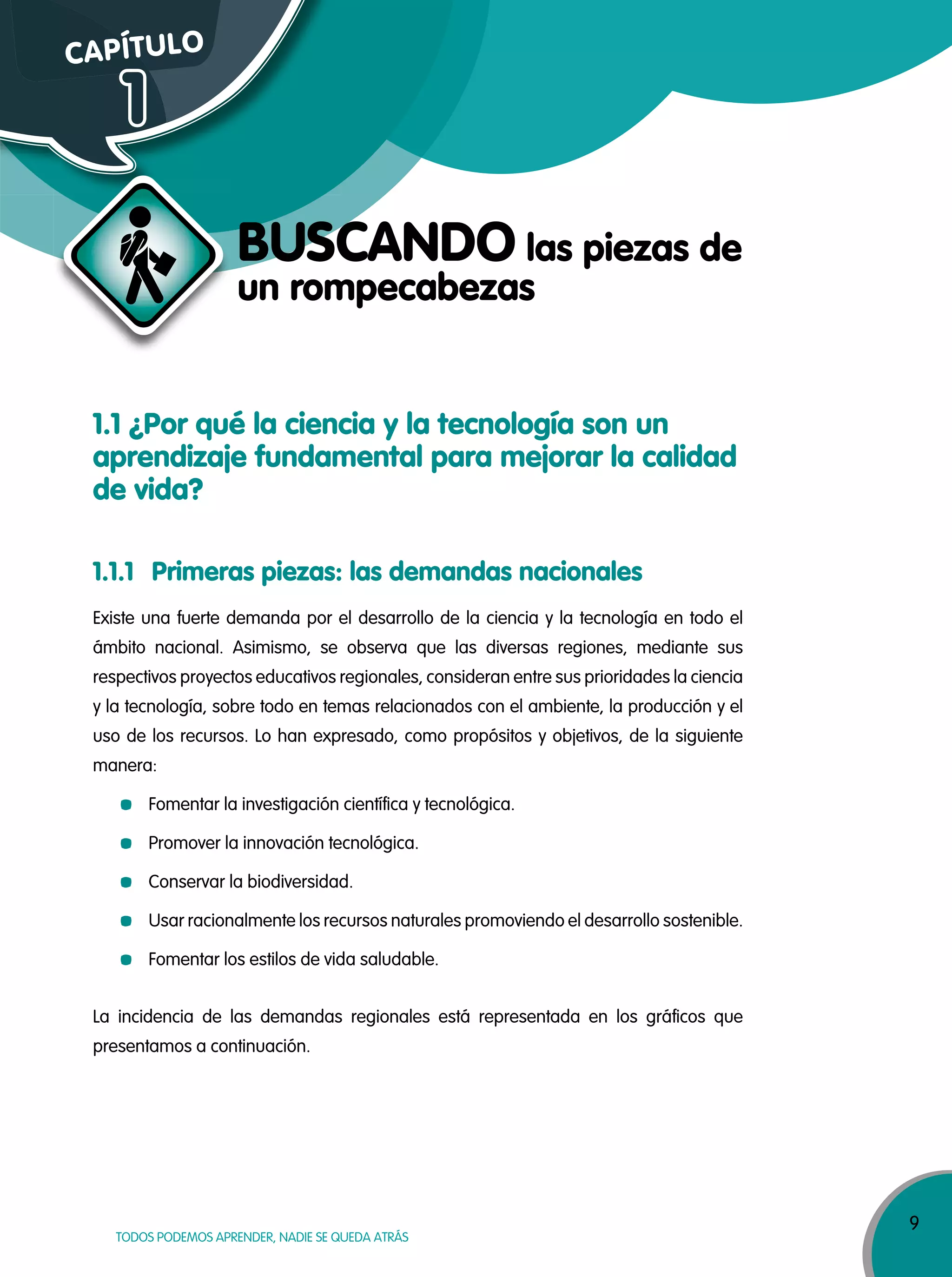 9
TODOS PODEMOS APRENDER, NADIE SE QUEDA ATRÁS
1.1 ¿Por qué la ciencia y la tecnología son un
aprendizaje fundamental para mejorar la calidad
de vida?
1.1.1 Primeras piezas: las demandas nacionales
Existe una fuerte demanda por el desarrollo de la ciencia y la tecnología en todo el
ámbito nacional. Asimismo, se observa que las diversas regiones, mediante sus
respectivos proyectos educativos regionales, consideran entre sus prioridades la ciencia
y la tecnología, sobre todo en temas relacionados con el ambiente, la producción y el
uso de los recursos. Lo han expresado, como propósitos y objetivos, de la siguiente
manera:
Fomentar la investigación científica y tecnológica.
Promover la innovación tecnológica.
Conservar la biodiversidad.
Usar racionalmente los recursos naturales promoviendo el desarrollo sostenible.
Fomentar los estilos de vida saludable.
La incidencia de las demandas regionales está representada en los gráficos que
presentamos a continuación.
CAPÍTULO
1
BUSCANDO las piezas de
un rompecabezas
 