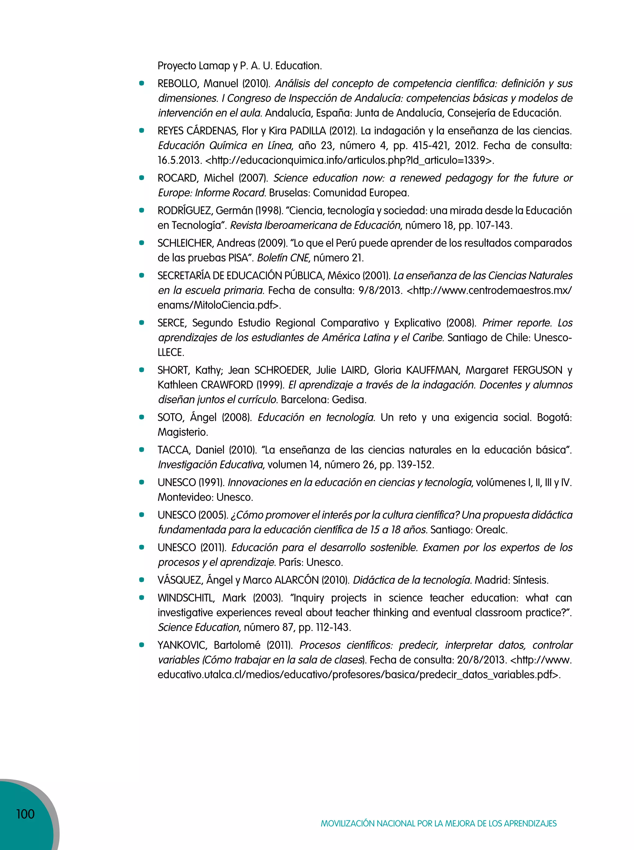 100
Movilización nacional por la Mejora de los aprendizajes
Proyecto Lamap y P. A. U. Education.
REBOLLO, Manuel (2010). Análisis del concepto de competencia científica: definición y sus
dimensiones. I Congreso de Inspección de Andalucía: competencias básicas y modelos de
intervención en el aula. Andalucía, España: Junta de Andalucía, Consejería de Educación.
REYES CÁRDENAS, Flor y Kira PADILLA (2012). La indagación y la enseñanza de las ciencias.
Educación Química en Línea, año 23, número 4, pp. 415-421, 2012. Fecha de consulta:
16.5.2013. <http://educacionquimica.info/articulos.php?Id_articulo=1339>.
ROCARD, Michel (2007). Science education now: a renewed pedagogy for the future or
Europe: Informe Rocard. Bruselas: Comunidad Europea.
RODRÍGUEZ, Germán (1998). “Ciencia, tecnología y sociedad: una mirada desde la Educación
en Tecnología”. Revista Iberoamericana de Educación, número 18, pp. 107-143.
SCHLEICHER, Andreas (2009). “Lo que el Perú puede aprender de los resultados comparados
de las pruebas PISA”. Boletín CNE, número 21.
SECRETARÍA DE EDUCACIÓN PÚBLICA, México (2001). La enseñanza de las Ciencias Naturales
en la escuela primaria. Fecha de consulta: 9/8/2013. <http://www.centrodemaestros.mx/
enams/MitoloCiencia.pdf>.
SERCE, Segundo Estudio Regional Comparativo y Explicativo (2008). Primer reporte. Los
aprendizajes de los estudiantes de América Latina y el Caribe. Santiago de Chile: Unesco-
LLECE.
SHORT, Kathy; Jean SCHROEDER, Julie LAIRD, Gloria KAUFFMAN, Margaret FERGUSON y
Kathleen CRAWFORD (1999). El aprendizaje a través de la indagación. Docentes y alumnos
diseñan juntos el currículo. Barcelona: Gedisa.
SOTO, Ángel (2008). Educación en tecnología. Un reto y una exigencia social. Bogotá:
Magisterio.
TACCA, Daniel (2010). “La enseñanza de las ciencias naturales en la educación básica”.
Investigación Educativa, volumen 14, número 26, pp. 139-152.
UNESCO (1991). Innovaciones en la educación en ciencias y tecnología, volúmenes I, II, III y IV.
Montevideo: Unesco.
UNESCO (2005). ¿Cómo promover el interés por la cultura científica? Una propuesta didáctica
fundamentada para la educación científica de 15 a 18 años. Santiago: Orealc.
UNESCO (2011). Educación para el desarrollo sostenible. Examen por los expertos de los
procesos y el aprendizaje. París: Unesco.
VÁSQUEZ, Ángel y Marco ALARCÓN (2010). Didáctica de la tecnología. Madrid: Síntesis.
WINDSCHITL, Mark (2003). “Inquiry projects in science teacher education: what can
investigative experiences reveal about teacher thinking and eventual classroom practice?”.
Science Education, número 87, pp. 112-143.
YANKOVIC, Bartolomé (2011). Procesos científicos: predecir, interpretar datos, controlar
variables (Cómo trabajar en la sala de clases). Fecha de consulta: 20/8/2013. <http://www.
educativo.utalca.cl/medios/educativo/profesores/basica/predecir_datos_variables.pdf>.
 