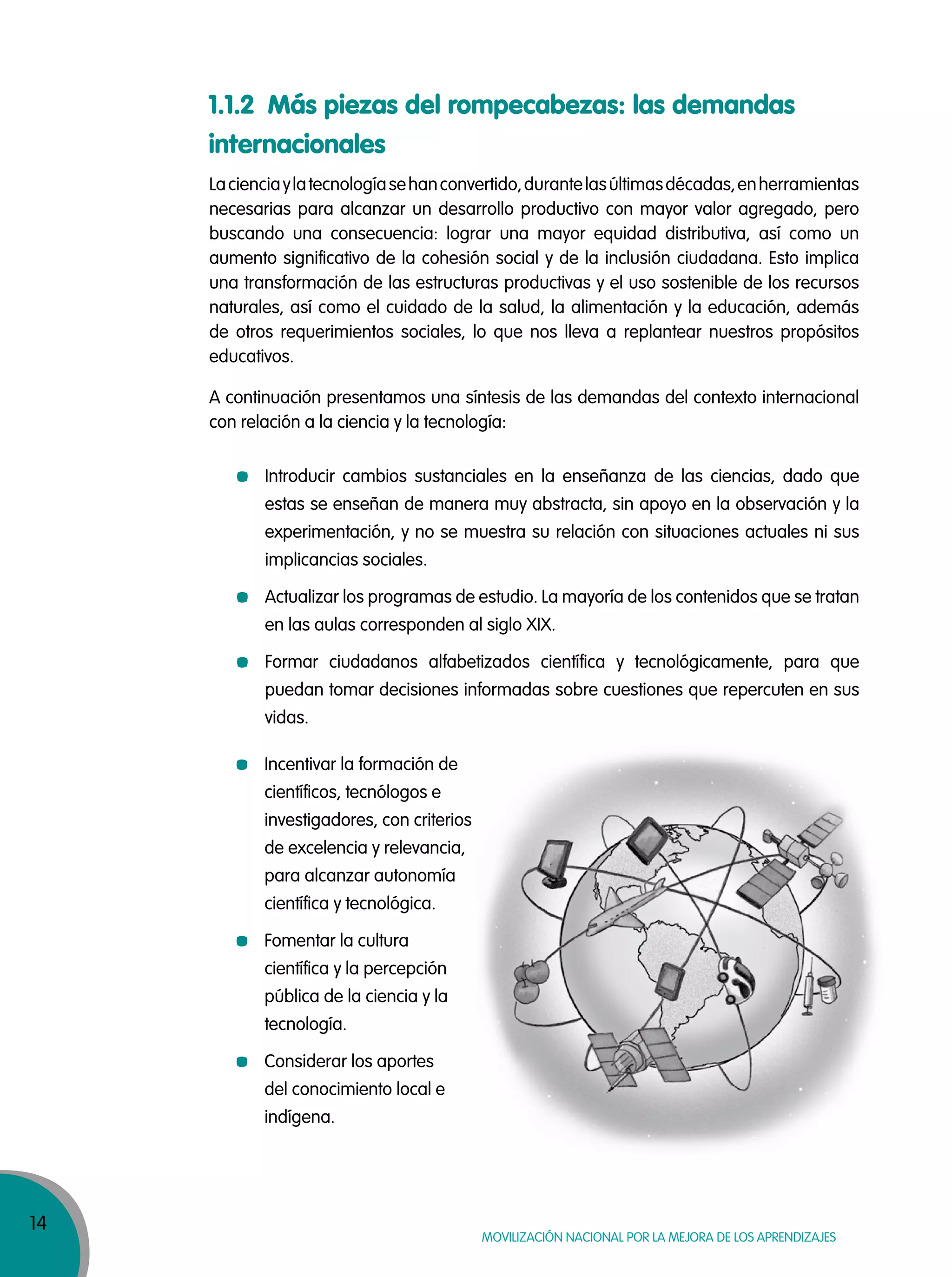14
MOVILIZACIÓN NACIONAL POR LA MEJORA DE LOS APRENDIZAJES
Lacienciaylatecnologíasehanconvertido,durantelasúltimasdécadas,enherramientas
necesarias para alcanzar un desarrollo productivo con mayor valor agregado, pero
buscando una consecuencia: lograr una mayor equidad distributiva, así como un
aumento significativo de la cohesión social y de la inclusión ciudadana. Esto implica
una transformación de las estructuras productivas y el uso sostenible de los recursos
naturales, así como el cuidado de la salud, la alimentación y la educación, además
de otros requerimientos sociales, lo que nos lleva a replantear nuestros propósitos
educativos.
A continuación presentamos una síntesis de las demandas del contexto internacional
con relación a la ciencia y la tecnología:
1.1.2 Más piezas del rompecabezas: las demandas
internacionales
Introducir cambios sustanciales en la enseñanza de las ciencias, dado que
estas se enseñan de manera muy abstracta, sin apoyo en la observación y la
experimentación, y no se muestra su relación con situaciones actuales ni sus
implicancias sociales.
Actualizar los programas de estudio. La mayoría de los contenidos que se tratan
en las aulas corresponden al siglo XIX.
Formar ciudadanos alfabetizados científica y tecnológicamente, para que
puedan tomar decisiones informadas sobre cuestiones que repercuten en sus
vidas.
Incentivar la formación de
científicos, tecnólogos e
investigadores, con criterios
de excelencia y relevancia,
para alcanzar autonomía
científica y tecnológica.
Fomentar la cultura
científica y la percepción
pública de la ciencia y la
tecnología.
Considerar los aportes
del conocimiento local e
indígena.
 